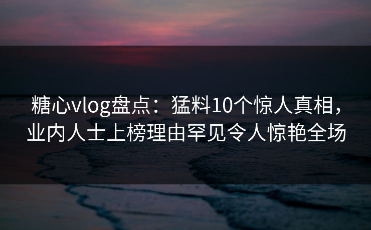 糖心vlog盘点:猛料10个惊人真相,业内人士上榜理由罕见令人惊艳全场 糖心vlog盘点:猛料10个惊人真相,业内人士上榜理由罕见令人惊艳全场