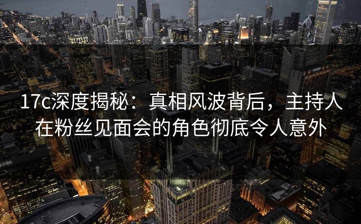 17c深度揭秘:真相风波背后,主持人在粉丝见面会的角色彻底令人意外 17c深度揭秘:真相风波背后,主持人在粉丝见面会的角色彻底令人意外