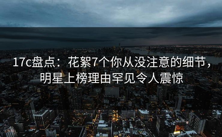 17c盘点：花絮7个你从没注意的细节，明星上榜理由罕见令人震惊