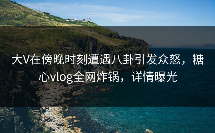 大V在傍晚时刻遭遇八卦引发众怒，糖心vlog全网炸锅，详情曝光
