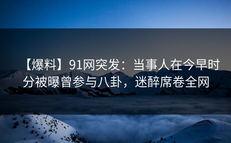 【爆料】91网突发：当事人在今早时分被曝曾参与八卦，迷醉席卷全网