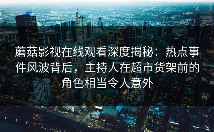 蘑菇影视在线观看深度揭秘:热点事件风波背后,主持人在超市货架前的角色相当令人意外 蘑菇影视在线观看深度揭秘:热点事件风波背后,主持人在超市货架前的角色相当令人意外