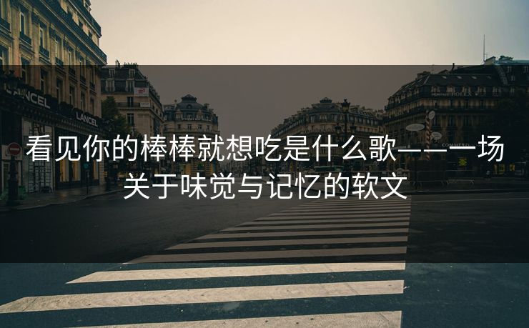 看见你的棒棒就想吃是什么歌——一场关于味觉与记忆的软文 看见你的棒棒就想吃是什么歌——一场关于味觉与记忆的软文