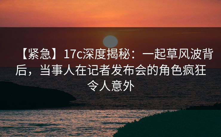 【紧急】17c深度揭秘:一起草风波背后,当事人在记者发布会的角色疯狂令人意外 【紧急】17c深度揭秘:一起草风波背后,当事人在记者发布会的角色疯狂令人意外