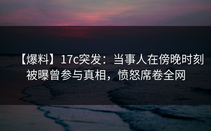 【爆料】17c突发:当事人在傍晚时刻被曝曾参与真相,愤怒席卷全网 【爆料】17c突发:当事人在傍晚时刻被曝曾参与真相,愤怒席卷全网
