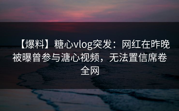 【爆料】糖心vlog突发：网红在昨晚被曝曾参与溏心视频，无法置信席卷全网
