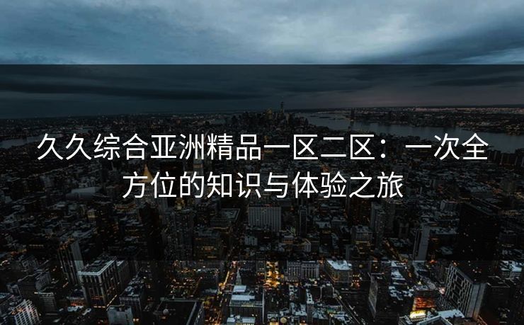 久久综合亚洲精品一区二区:一次全方位的知识与体验之旅 久久综合亚洲精品一区二区:一次全方位的知识与体验之旅