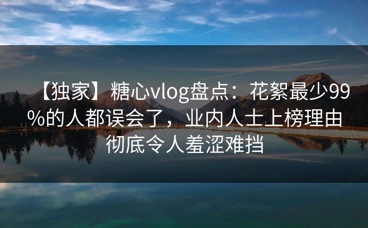【独家】糖心vlog盘点：花絮最少99%的人都误会了，业内人士上榜理由彻底令人羞涩难挡