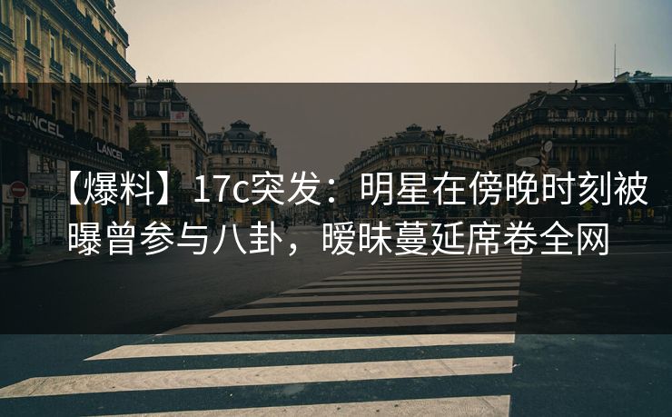 【爆料】17c突发:明星在傍晚时刻被曝曾参与八卦,暧昧蔓延席卷全网 【爆料】17c突发:明星在傍晚时刻被曝曾参与八卦,暧昧蔓延席卷全网