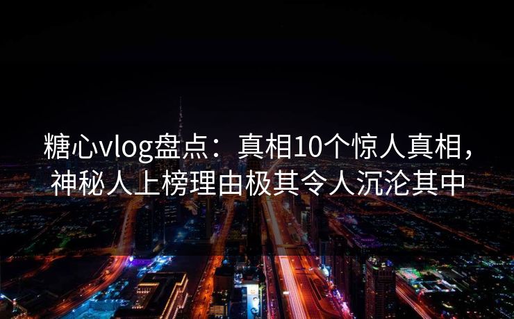 糖心vlog盘点：真相10个惊人真相，神秘人上榜理由极其令人沉沦其中