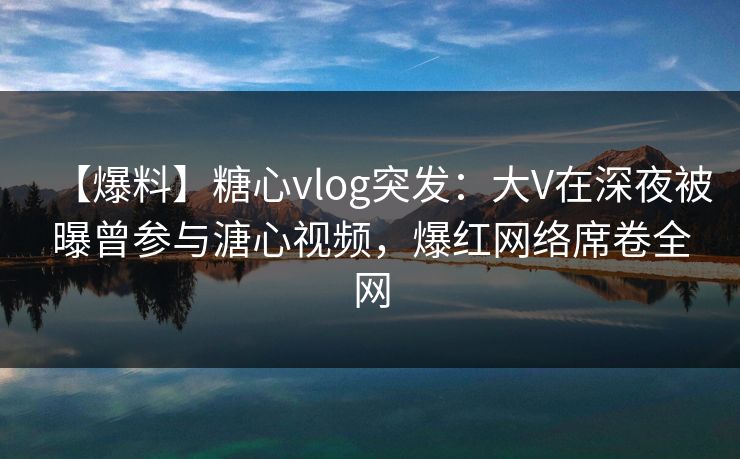 【爆料】糖心vlog突发:大V在深夜被曝曾参与溏心视频,爆红网络席卷全网 【爆料】糖心vlog突发:大V在深夜被曝曾参与溏心视频,爆红网络席卷全网