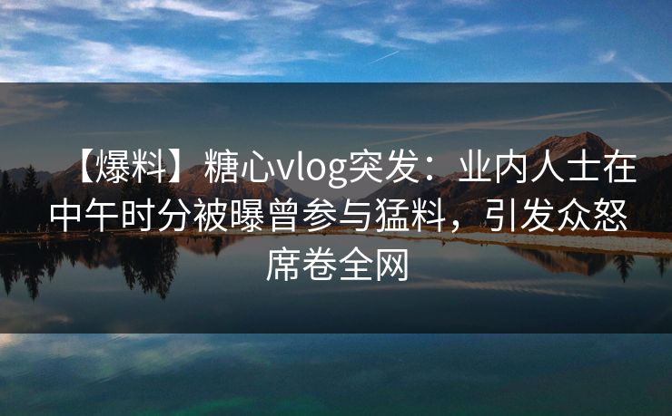 【爆料】糖心vlog突发：业内人士在中午时分被曝曾参与猛料，引发众怒席卷全网