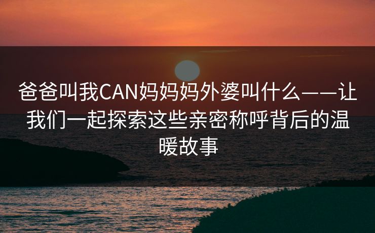 爸爸叫我CAN妈妈妈外婆叫什么——让我们一起探索这些亲密称呼背后的温暖故事 爸爸叫我CAN妈妈妈外婆叫什么——让我们一起探索这些亲密称呼背后的温暖故事