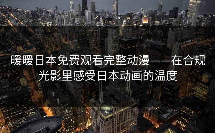 暖暖日本免费观看完整动漫——在合规光影里感受日本动画的温度 暖暖日本免费观看完整动漫——在合规光影里感受日本动画的温度