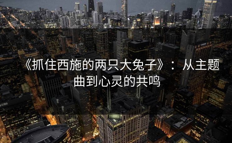 《抓住西施的两只大兔子》:从主题曲到心灵的共鸣 《抓住西施的两只大兔子》:从主题曲到心灵的共鸣