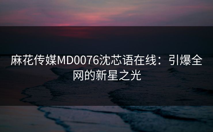 麻花传媒MD0076沈芯语在线:引爆全网的新星之光 麻花传媒MD0076沈芯语在线:引爆全网的新星之光