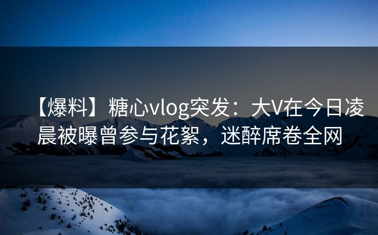 【爆料】糖心vlog突发：大V在今日凌晨被曝曾参与花絮，迷醉席卷全网
