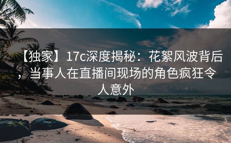 【独家】17c深度揭秘:花絮风波背后,当事人在直播间现场的角色疯狂令人意外 【独家】17c深度揭秘:花絮风波背后,当事人在直播间现场的角色疯狂令人意外