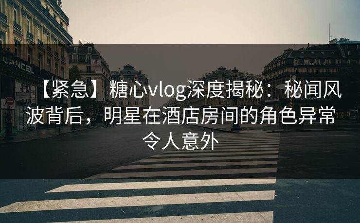 【紧急】糖心vlog深度揭秘：秘闻风波背后，明星在酒店房间的角色异常令人意外