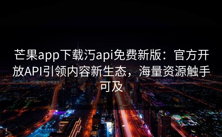 芒果app下载汅api免费新版:官方开放API引领内容新生态,海量资源触手可及 芒果app下载汅api免费新版:官方开放API引领内容新生态,海量资源触手可及