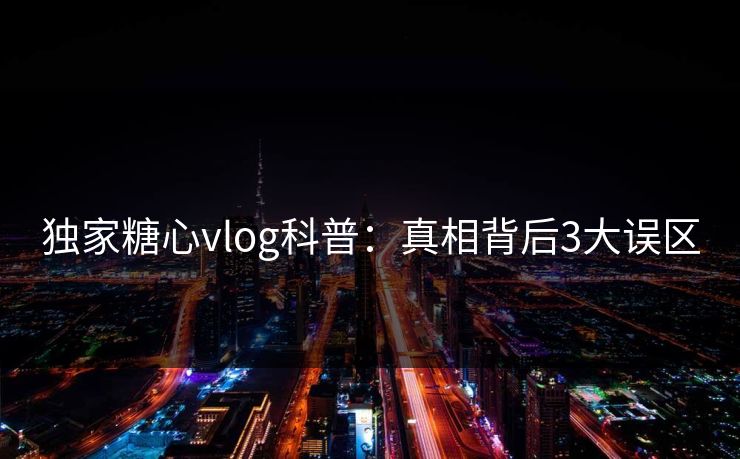 独家糖心vlog科普:真相背后3大误区 独家糖心vlog科普:真相背后3大误区