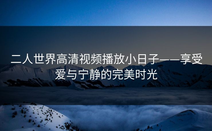 二人世界高清视频播放小日子——享受爱与宁静的完美时光 二人世界高清视频播放小日子——享受爱与宁静的完美时光