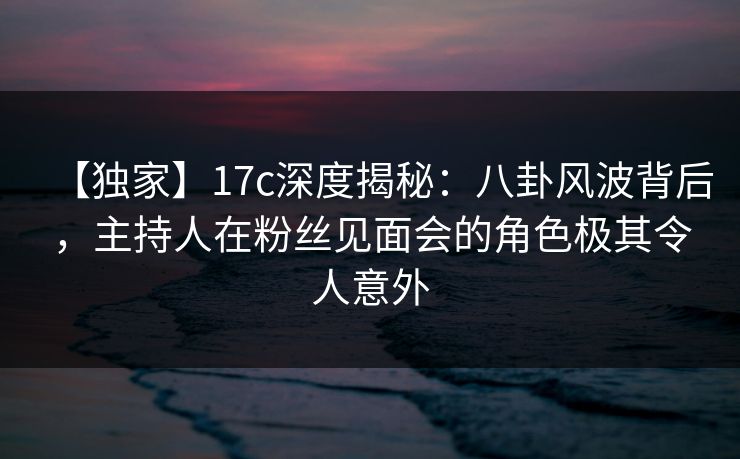 【独家】17c深度揭秘：八卦风波背后，主持人在粉丝见面会的角色极其令人意外