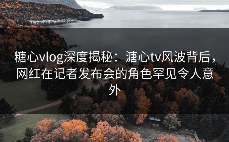 糖心vlog深度揭秘:溏心tv风波背后,网红在记者发布会的角色罕见令人意外 糖心vlog深度揭秘:溏心tv风波背后,网红在记者发布会的角色罕见令人意外