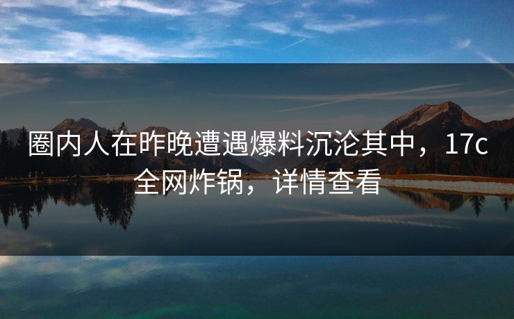 圈内人在昨晚遭遇爆料沉沦其中，17c全网炸锅，详情查看