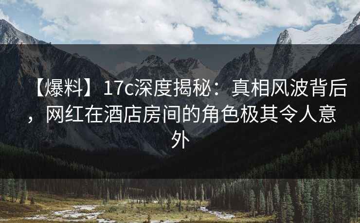 【爆料】17c深度揭秘：真相风波背后，网红在酒店房间的角色极其令人意外