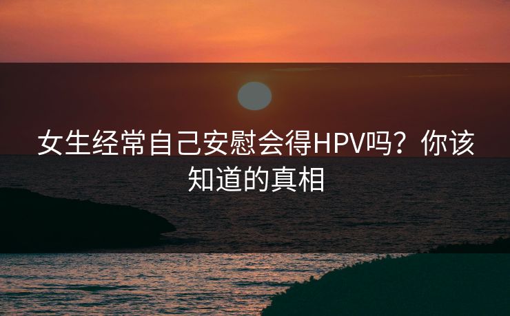 女生经常自己安慰会得HPV吗?你该知道的真相 女生经常自己安慰会得HPV吗?你该知道的真相
