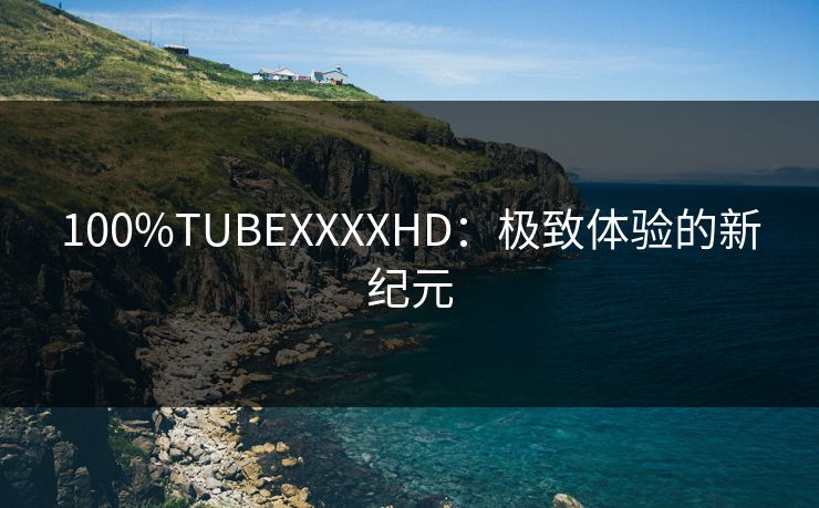 100%TUBEXXXXHD:极致体验的新纪元 100%TUBEXXXXHD:极致体验的新纪元