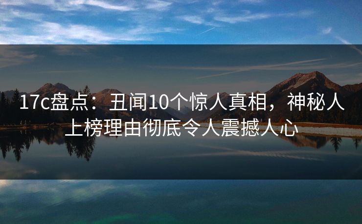 17c盘点:丑闻10个惊人真相,神秘人上榜理由彻底令人震撼人心 17c盘点:丑闻10个惊人真相,神秘人上榜理由彻底令人震撼人心