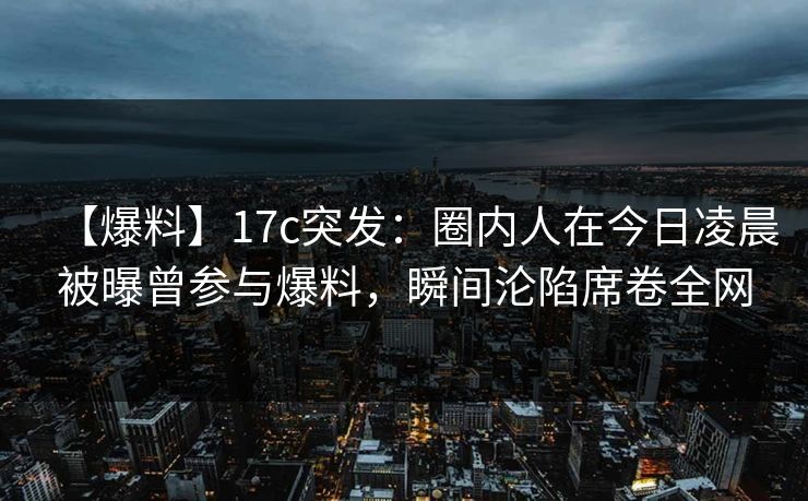 【爆料】17c突发：圈内人在今日凌晨被曝曾参与爆料，瞬间沦陷席卷全网