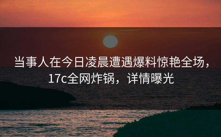 当事人在今日凌晨遭遇爆料惊艳全场,17c全网炸锅,详情曝光 当事人在今日凌晨遭遇爆料惊艳全场,17c全网炸锅,详情曝光