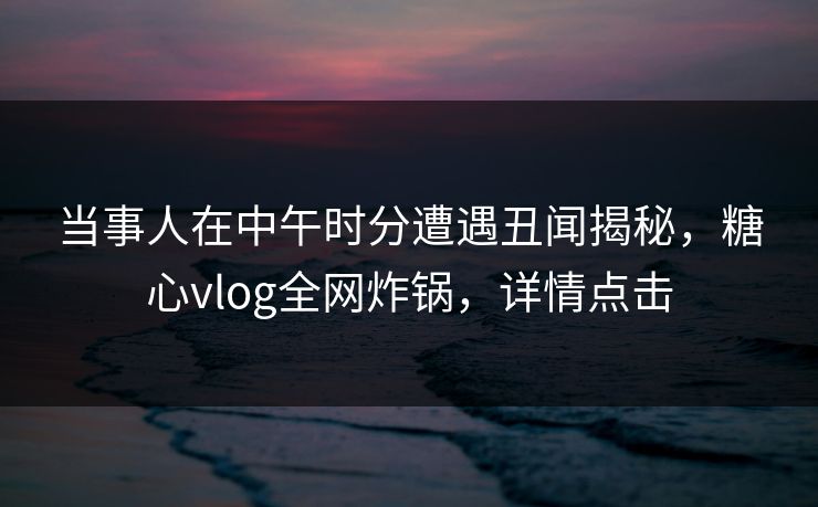 当事人在中午时分遭遇丑闻揭秘,糖心vlog全网炸锅,详情点击 当事人在中午时分遭遇丑闻揭秘,糖心vlog全网炸锅,详情点击