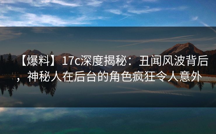 【爆料】17c深度揭秘：丑闻风波背后，神秘人在后台的角色疯狂令人意外