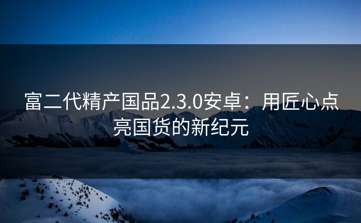 富二代精产国品2.3.0安卓:用匠心点亮国货的新纪元 富二代精产国品2.3.0安卓:用匠心点亮国货的新纪元