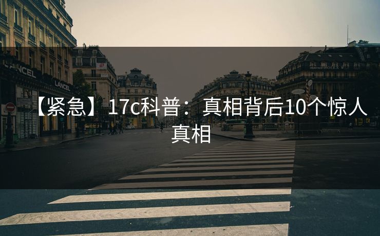 【紧急】17c科普：真相背后10个惊人真相