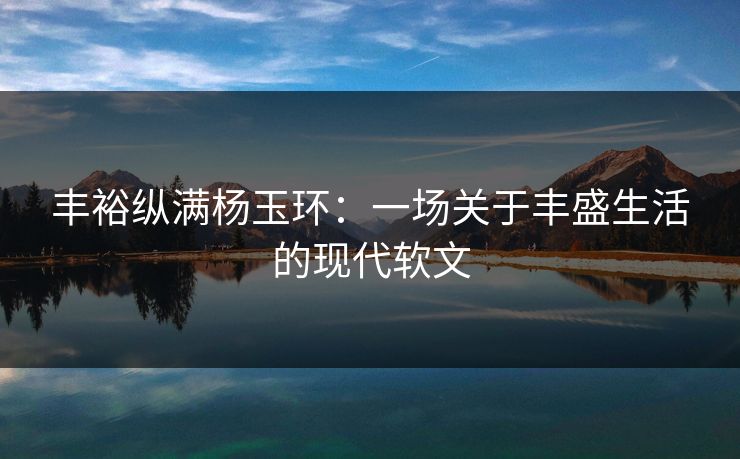 丰裕纵满杨玉环:一场关于丰盛生活的现代软文 丰裕纵满杨玉环:一场关于丰盛生活的现代软文