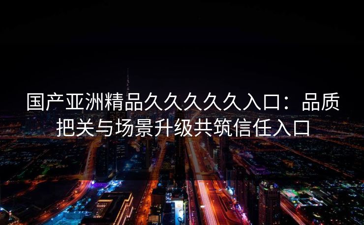 国产亚洲精品久久久久久入口:品质把关与场景升级共筑信任入口 国产亚洲精品久久久久久入口:品质把关与场景升级共筑信任入口