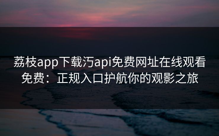 荔枝app下载汅api免费网址在线观看免费:正规入口护航你的观影之旅 荔枝app下载汅api免费网址在线观看免费:正规入口护航你的观影之旅