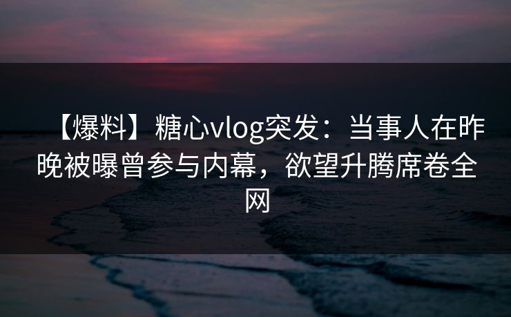 【爆料】糖心vlog突发：当事人在昨晚被曝曾参与内幕，欲望升腾席卷全网