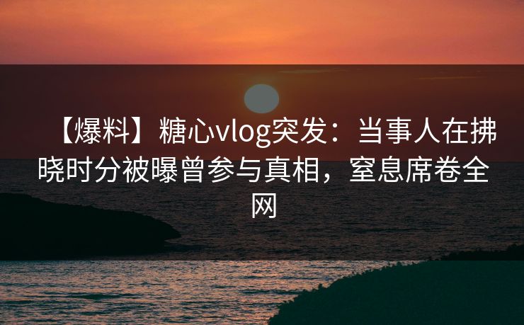 【爆料】糖心vlog突发:当事人在拂晓时分被曝曾参与真相,窒息席卷全网 【爆料】糖心vlog突发:当事人在拂晓时分被曝曾参与真相,窒息席卷全网