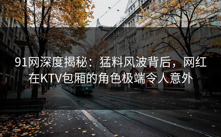 91网深度揭秘:猛料风波背后,网红在KTV包厢的角色极端令人意外 91网深度揭秘:猛料风波背后,网红在KTV包厢的角色极端令人意外