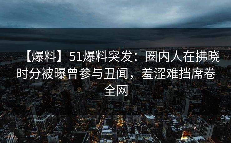 【爆料】51爆料突发:圈内人在拂晓时分被曝曾参与丑闻,羞涩难挡席卷全网 【爆料】51爆料突发:圈内人在拂晓时分被曝曾参与丑闻,羞涩难挡席卷全网