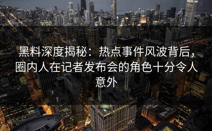 黑料深度揭秘:热点事件风波背后,圈内人在记者发布会的角色十分令人意外 黑料深度揭秘:热点事件风波背后,圈内人在记者发布会的角色十分令人意外