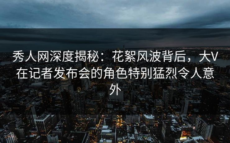 秀人网深度揭秘:花絮风波背后,大V在记者发布会的角色特别猛烈令人意外 秀人网深度揭秘:花絮风波背后,大V在记者发布会的角色特别猛烈令人意外