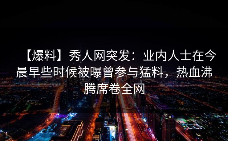 【爆料】秀人网突发：业内人士在今晨早些时候被曝曾参与猛料，热血沸腾席卷全网