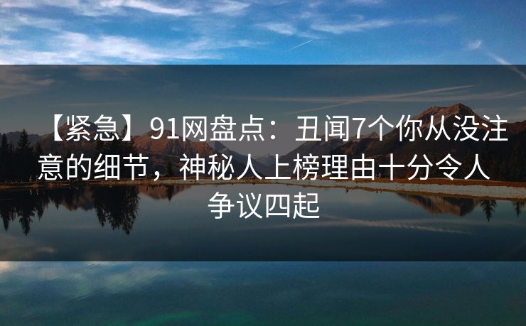 【紧急】91网盘点：丑闻7个你从没注意的细节，神秘人上榜理由十分令人争议四起
